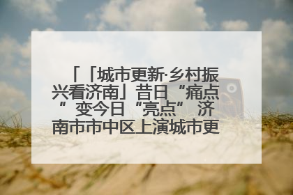「城市更新·乡村振兴看济南」昔日“痛点”变今日“亮点” 济南市市中区上演城市更新“三部曲”