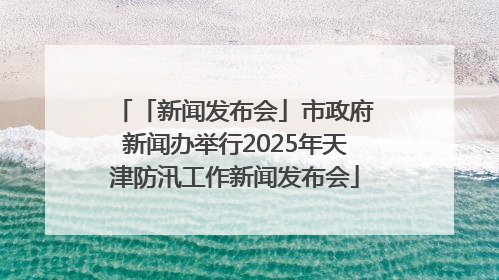 「新闻发布会」市政府新闻办举行2025年天津防汛工作新闻发布会
