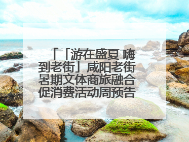 「游在盛夏 嗨到老街」咸阳老街暑期文体商旅融合促消费活动周预告来了！