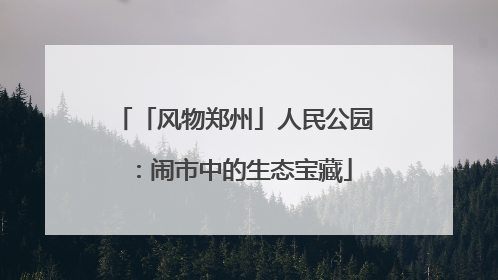 「风物郑州」人民公园：闹市中的生态宝藏