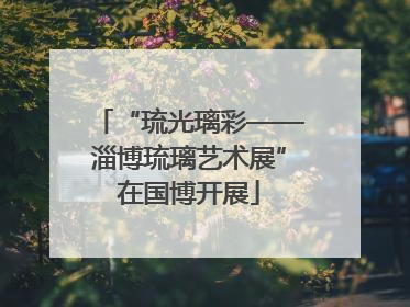 “琉光璃彩——淄博琉璃艺术展”在国博开展
