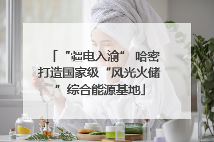 “疆电入渝” 哈密打造国家级“风光火储”综合能源基地