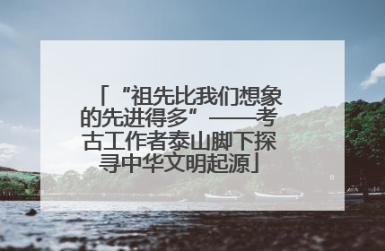 “祖先比我们想象的先进得多”——考古工作者泰山脚下探寻中华文明起源