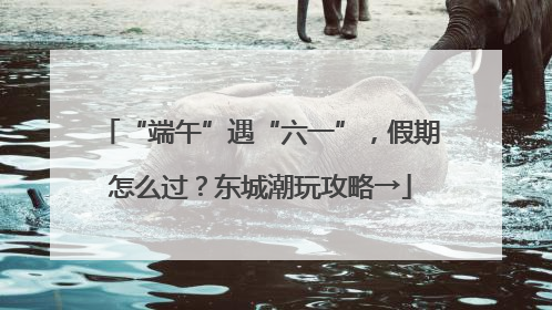 “端午”遇“六一”，假期怎么过？东城潮玩攻略→