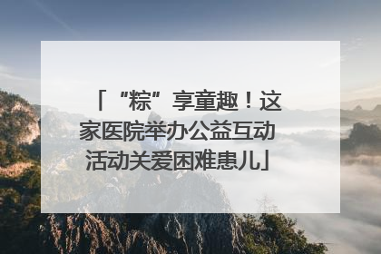“粽”享童趣！这家医院举办公益互动活动关爱困难患儿