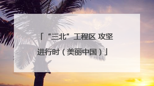 “三北”工程区 攻坚进行时（美丽中国）