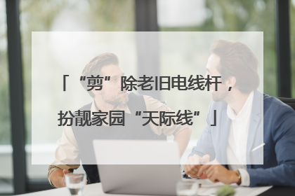 “剪”除老旧电线杆，扮靓家园“天际线”