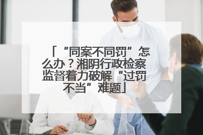 “同案不同罚”怎么办？湘阴行政检察监督着力破解“过罚不当”难题
