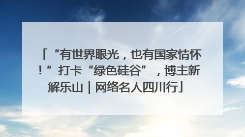 “有世界眼光，也有国家情怀！”打卡“绿色硅谷”，博主新解乐山｜网络名人四川行
