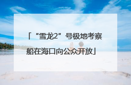 “雪龙2”号极地考察船在海口向公众开放