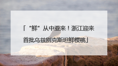 “鲜”从中亚来！浙江迎来首批乌兹别克斯坦鲜樱桃