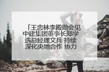 王忠林李殿勋会见中建集团董事长郑学选总经理文兵 持续深化央地合作 协力推动支点建设