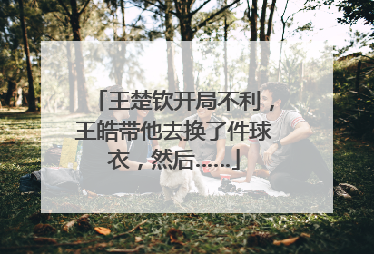 王楚钦开局不利，王皓带他去换了件球衣，然后……