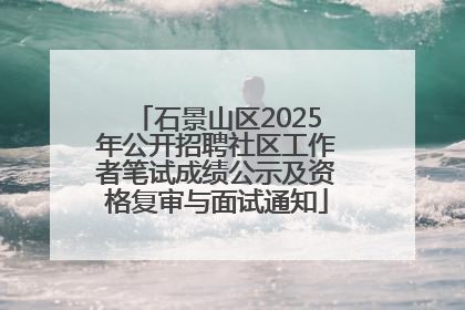 石景山区2025年公开招聘社区工作者笔试成绩公示及资格复审与面试通知