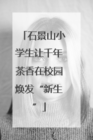 石景山小学生让千年茶香在校园焕发“新生”