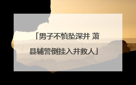 男子不慎坠深井 萧县辅警倒挂入井救人