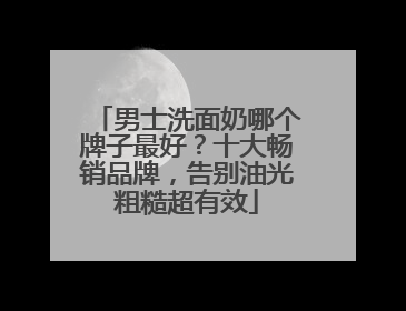 男士洗面奶哪个牌子最好？十大畅销品牌，告别油光粗糙超有效