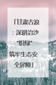 甘肃古浪：深耕治沙“织绿” 筑牢生态安全屏障