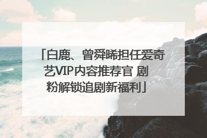 白鹿、曾舜晞担任爱奇艺VIP内容推荐官 剧粉解锁追剧新福利