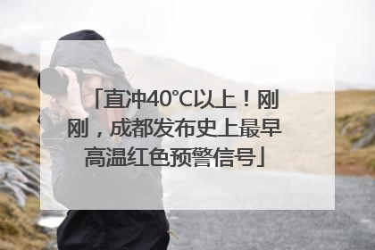 直冲40℃以上！刚刚，成都发布史上最早高温红色预警信号