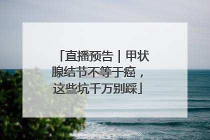 直播预告｜甲状腺结节不等于癌，这些坑千万别踩