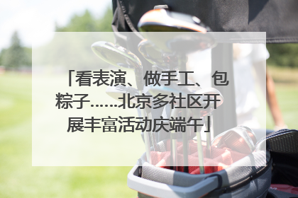 看表演、做手工、包粽子……北京多社区开展丰富活动庆端午