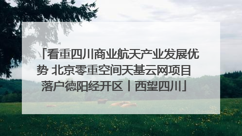 看重四川商业航天产业发展优势 北京零重空间天基云网项目落户德阳经开区丨西望四川