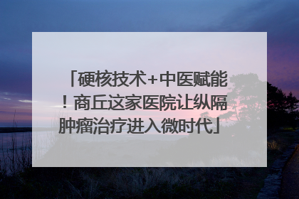 硬核技术+中医赋能！商丘这家医院让纵隔肿瘤治疗进入微时代