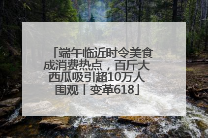 端午临近时令美食成消费热点，百斤大西瓜吸引超10万人围观丨变革618