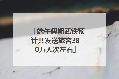 端午假期武铁预计共发送旅客380万人次左右