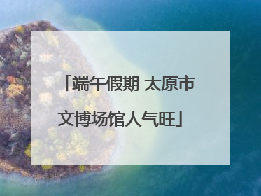 端午假期 太原市文博场馆人气旺