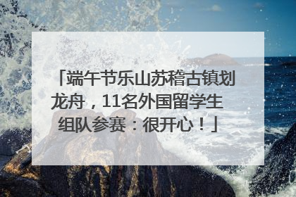 端午节乐山苏稽古镇划龙舟，11名外国留学生组队参赛：很开心！