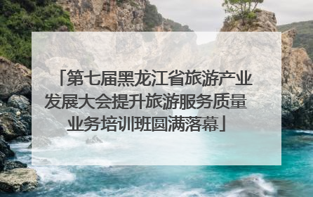 第七届黑龙江省旅游产业发展大会提升旅游服务质量业务培训班圆满落幕