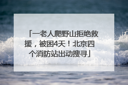 一老人爬野山拒绝救援，被困4天！北京四个消防站出动搜寻