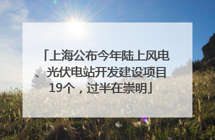 上海公布今年陆上风电、光伏电站开发建设项目19个，过半在崇明