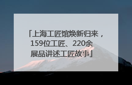 上海工匠馆焕新归来，159位工匠、220余展品讲述工匠故事