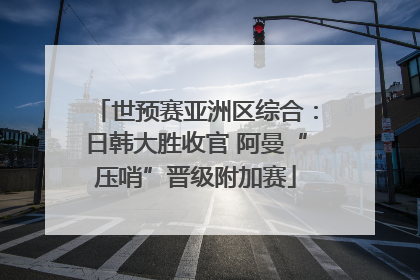 世预赛亚洲区综合：日韩大胜收官 阿曼“压哨”晋级附加赛