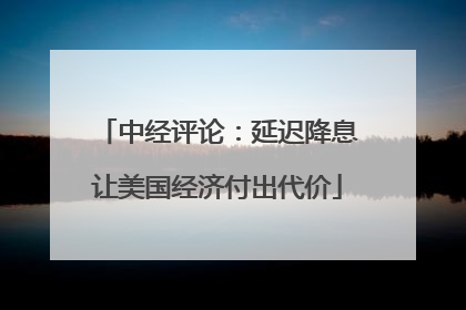中经评论：延迟降息让美国经济付出代价