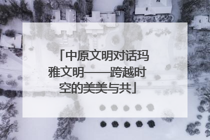 中原文明对话玛雅文明——跨越时空的美美与共
