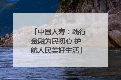 中国人寿：践行金融为民初心 护航人民美好生活