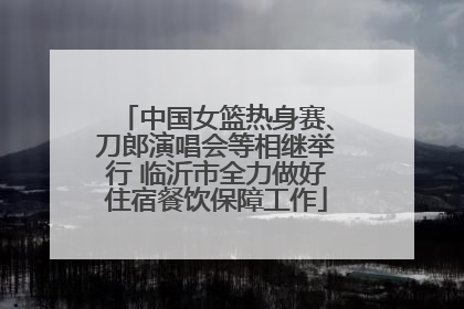 中国女篮热身赛、刀郎演唱会等相继举行 临沂市全力做好住宿餐饮保障工作