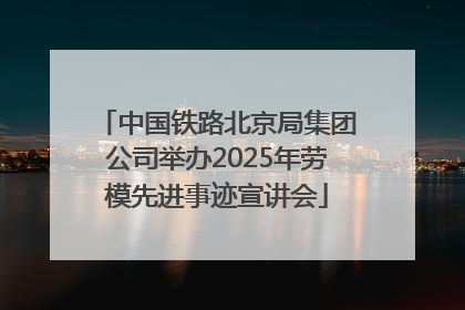 中国铁路北京局集团公司举办2025年劳模先进事迹宣讲会