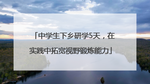 中学生下乡研学5天，在实践中拓宽视野锻炼能力