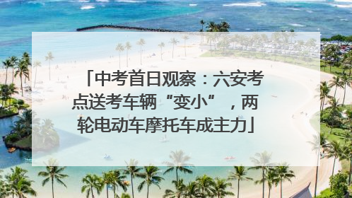 中考首日观察：六安考点送考车辆“变小”，两轮电动车摩托车成主力