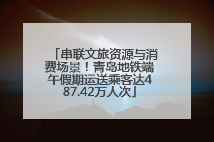 串联文旅资源与消费场景！青岛地铁端午假期运送乘客达487.42万人次