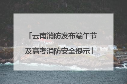 云南消防发布端午节及高考消防安全提示