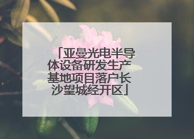 亚曼光电半导体设备研发生产基地项目落户长沙望城经开区
