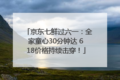 京东七鲜过六一：全家童心30分钟达 618价格持续击穿！