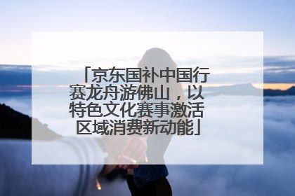 京东国补中国行赛龙舟游佛山，以特色文化赛事激活区域消费新动能