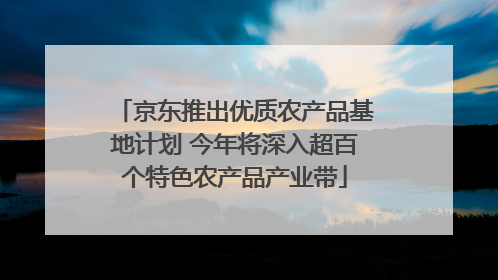 京东推出优质农产品基地计划 今年将深入超百个特色农产品产业带